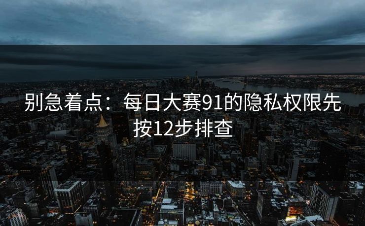 别急着点：每日大赛91的隐私权限先按12步排查