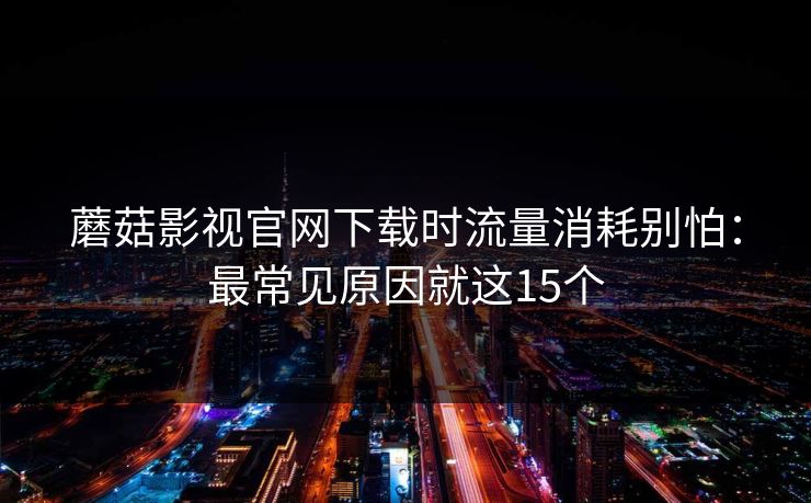 蘑菇影视官网下载时流量消耗别怕：最常见原因就这15个