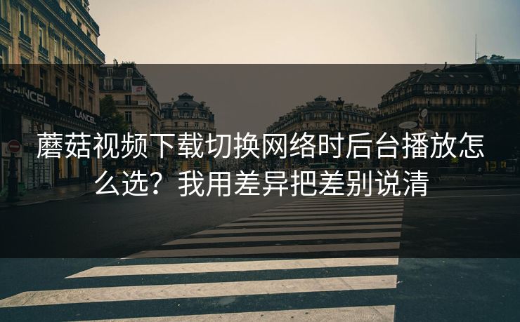 蘑菇视频下载切换网络时后台播放怎么选？我用差异把差别说清