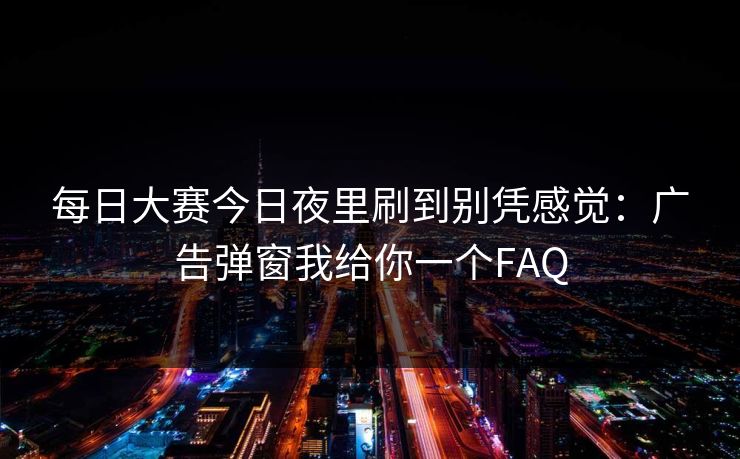 每日大赛今日夜里刷到别凭感觉：广告弹窗我给你一个FAQ