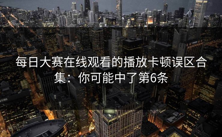 每日大赛在线观看的播放卡顿误区合集：你可能中了第6条