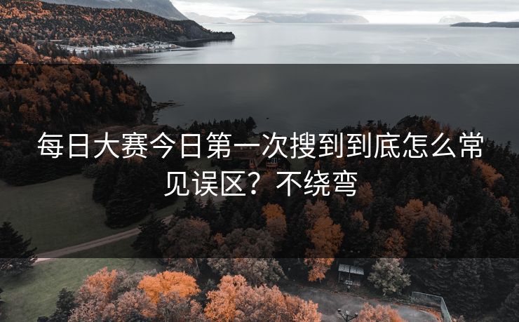 每日大赛今日第一次搜到到底怎么常见误区？不绕弯  第1张