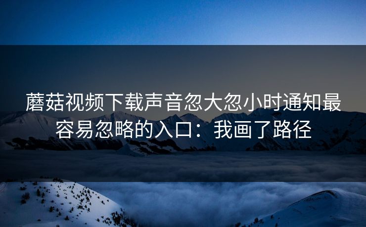 蘑菇视频下载声音忽大忽小时通知最容易忽略的入口:我画了路径 蘑菇视频下载声音忽大忽小时通知最容易忽略的入口:我画了路径