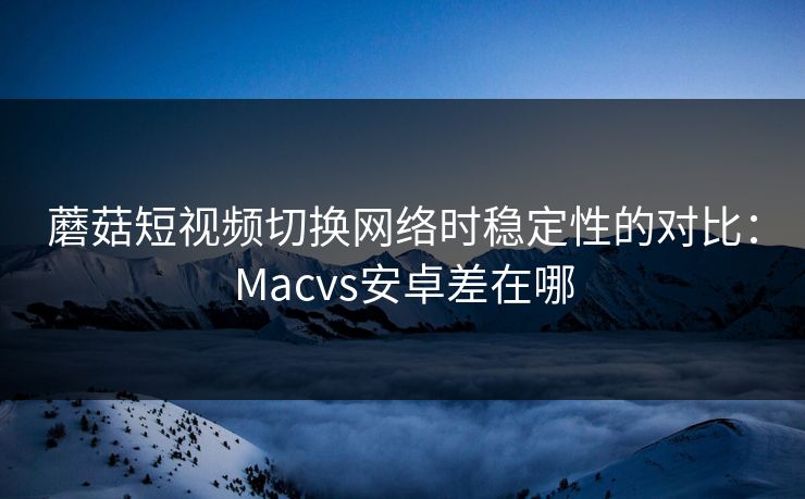 蘑菇短视频切换网络时稳定性的对比：Macvs安卓差在哪  第1张
