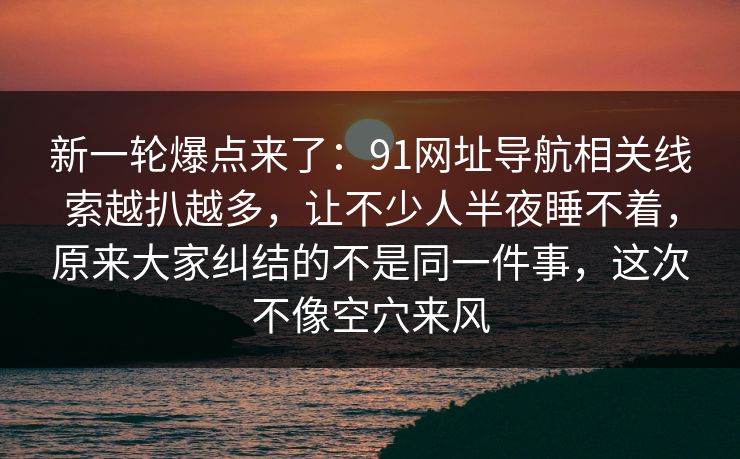 新一轮爆点来了：91网址导航相关线索越扒越多，让不少人半夜睡不着，原来大家纠结的不是同一件事，这次不像空穴来风  第1张