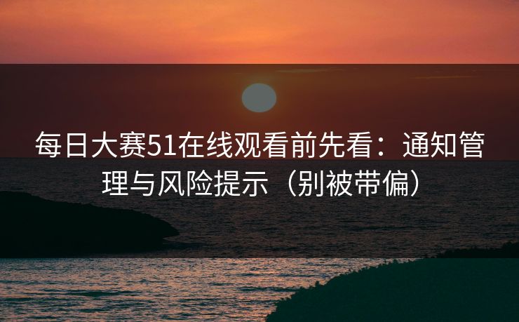 每日大赛51在线观看前先看：通知管理与风险提示（别被带偏）