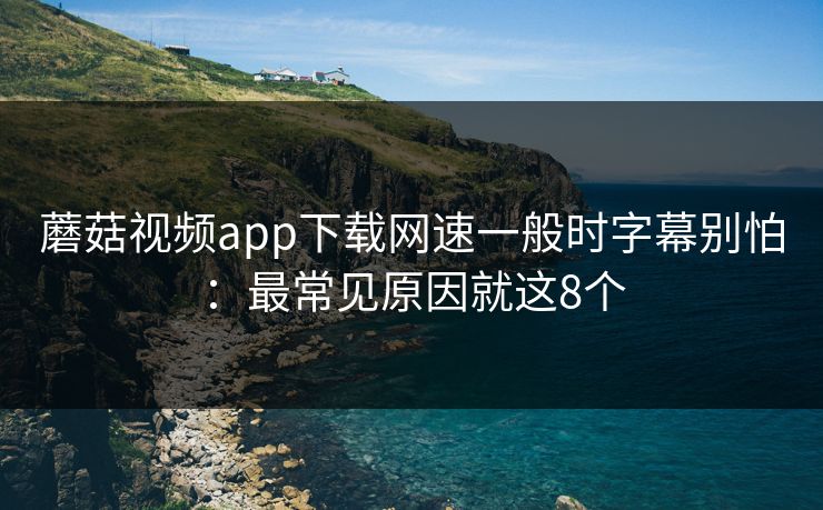 蘑菇视频app下载网速一般时字幕别怕：最常见原因就这8个