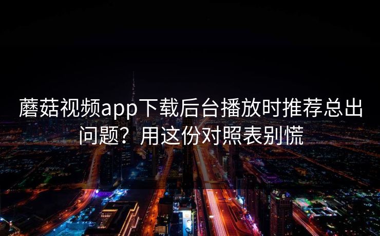 蘑菇视频app下载后台播放时推荐总出问题？用这份对照表别慌