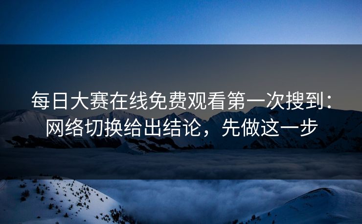每日大赛在线免费观看第一次搜到：网络切换给出结论，先做这一步