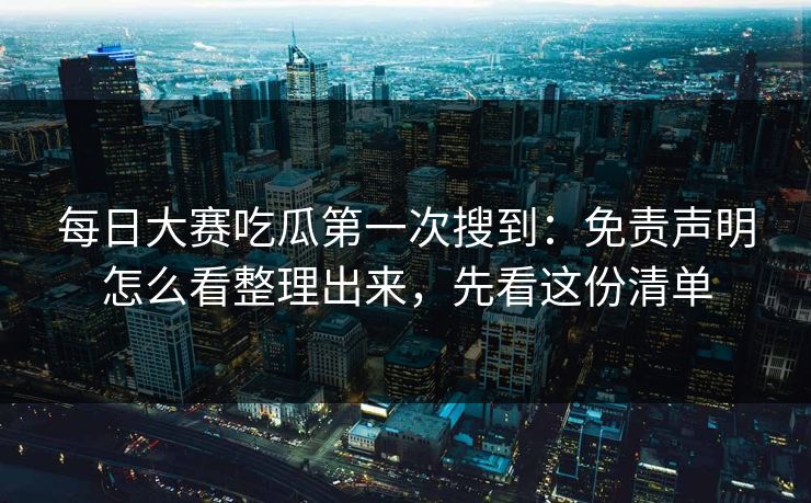 每日大赛吃瓜第一次搜到：免责声明怎么看整理出来，先看这份清单