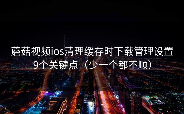 蘑菇视频ios清理缓存时下载管理设置9个关键点（少一个都不顺）