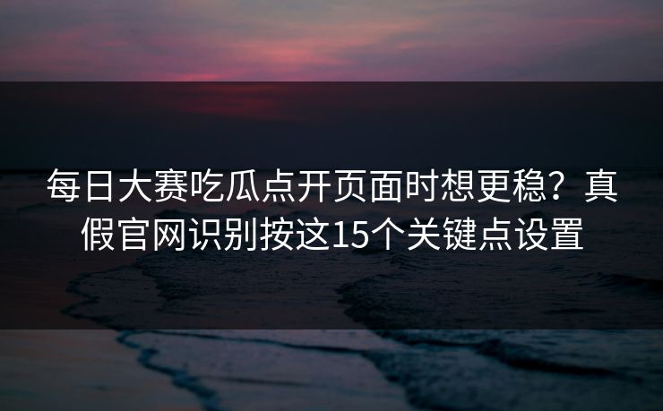 每日大赛吃瓜点开页面时想更稳？真假官网识别按这15个关键点设置