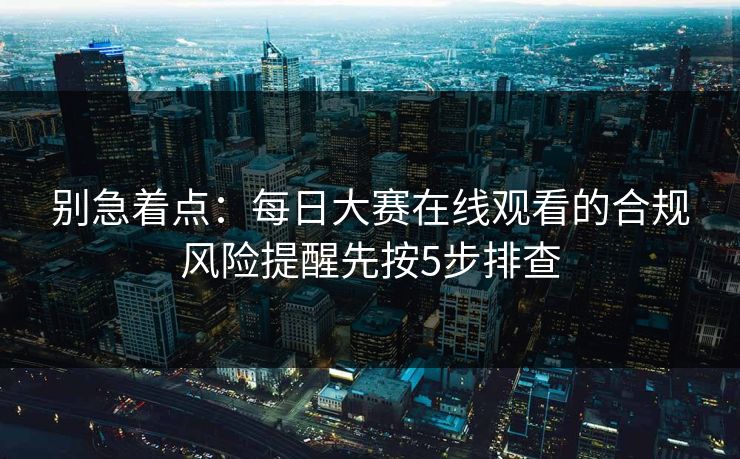 别急着点：每日大赛在线观看的合规风险提醒先按5步排查