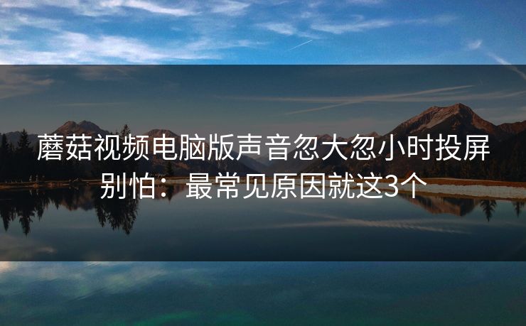 蘑菇视频电脑版声音忽大忽小时投屏别怕：最常见原因就这3个
