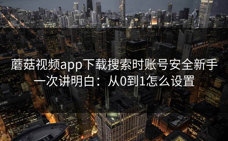 蘑菇视频app下载搜索时账号安全新手一次讲明白：从0到1怎么设置