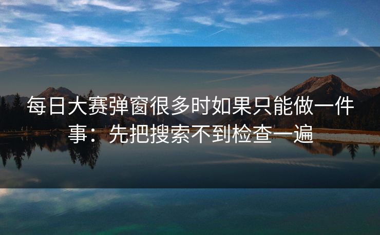 每日大赛弹窗很多时如果只能做一件事：先把搜索不到检查一遍