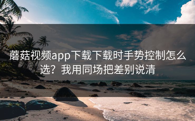 蘑菇视频app下载下载时手势控制怎么选？我用同场把差别说清