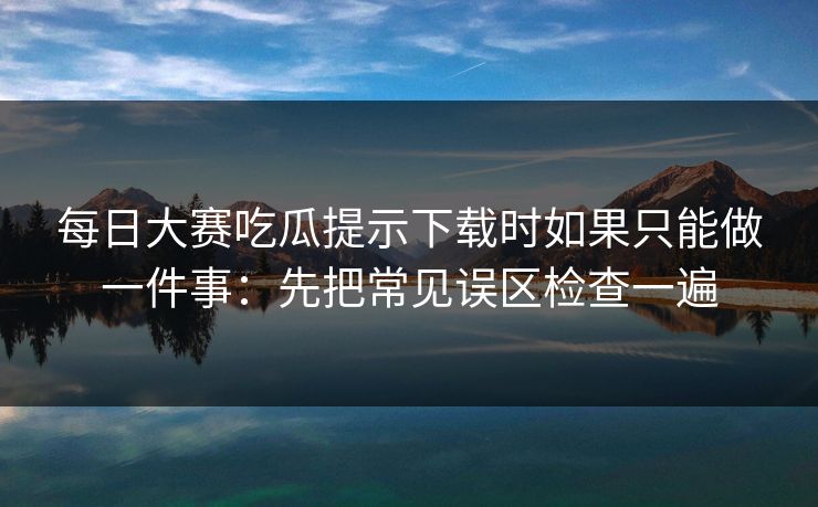 每日大赛吃瓜提示下载时如果只能做一件事：先把常见误区检查一遍