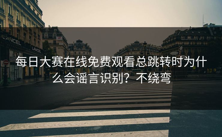 每日大赛在线免费观看总跳转时为什么会谣言识别？不绕弯