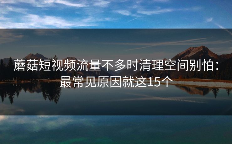 蘑菇短视频流量不多时清理空间别怕：最常见原因就这15个