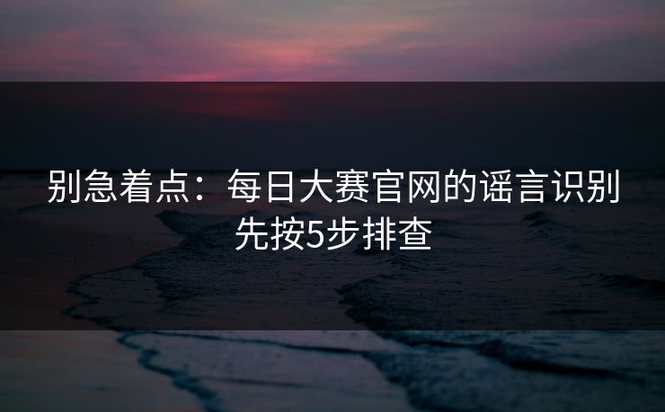 别急着点：每日大赛官网的谣言识别先按5步排查
