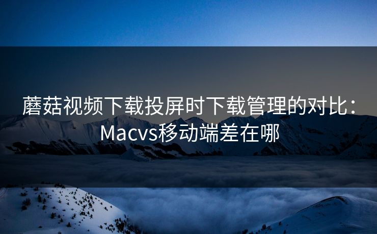 蘑菇视频下载投屏时下载管理的对比：Macvs移动端差在哪