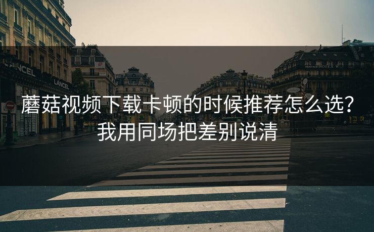 蘑菇视频下载卡顿的时候推荐怎么选？我用同场把差别说清