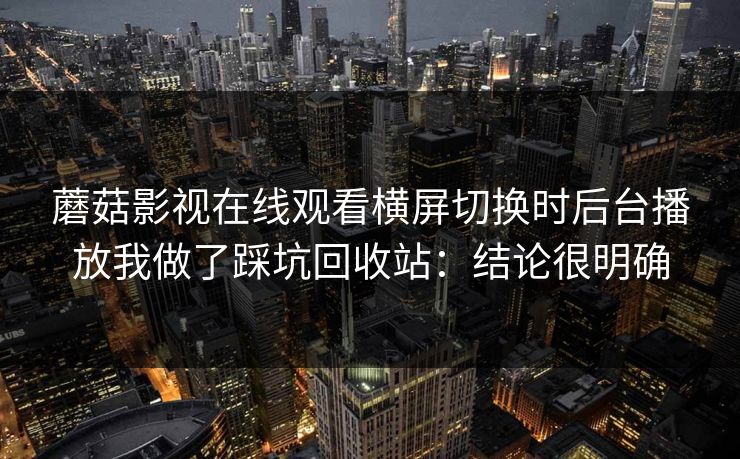 蘑菇影视在线观看横屏切换时后台播放我做了踩坑回收站：结论很明确