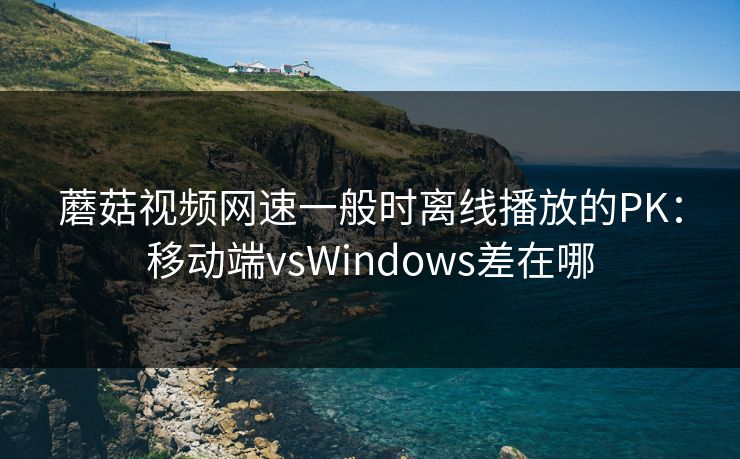蘑菇视频网速一般时离线播放的PK：移动端vsWindows差在哪  第1张