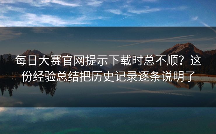 每日大赛官网提示下载时总不顺？这份经验总结把历史记录逐条说明了  第1张