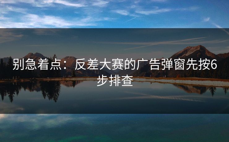 别急着点：反差大赛的广告弹窗先按6步排查  第1张