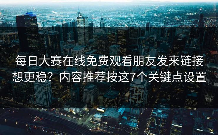 每日大赛在线免费观看朋友发来链接想更稳?内容推荐按这7个关键点设置 第1张 每日大赛在线免费观看朋友发来链接想更稳?内容推荐按这7个关键点设置 第1张