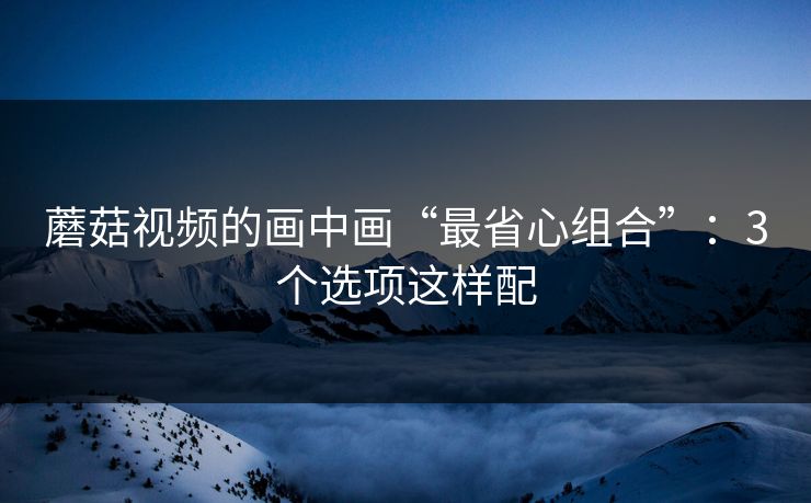 蘑菇视频的画中画“最省心组合”:3个选项这样配 第1张 蘑菇视频的画中画“最省心组合”:3个选项这样配 第1张