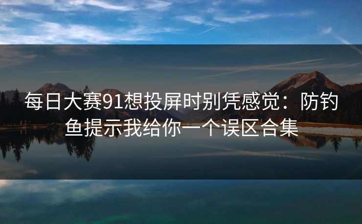 每日大赛91想投屏时别凭感觉:防钓鱼提示我给你一个误区合集 第1张 每日大赛91想投屏时别凭感觉:防钓鱼提示我给你一个误区合集 第1张
