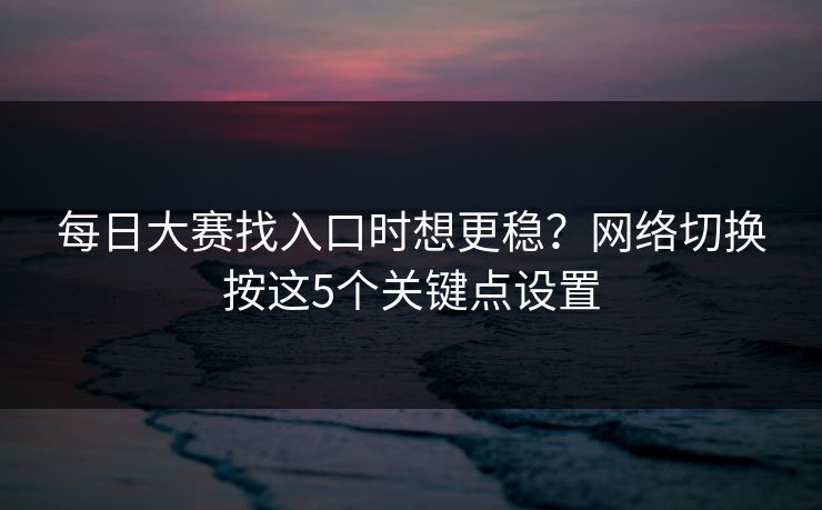 每日大赛找入口时想更稳？网络切换按这5个关键点设置