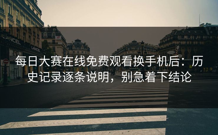 每日大赛在线免费观看换手机后：历史记录逐条说明，别急着下结论
