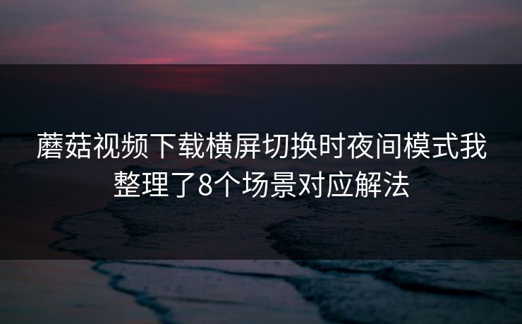 蘑菇视频下载横屏切换时夜间模式我整理了8个场景对应解法 第1张 蘑菇视频下载横屏切换时夜间模式我整理了8个场景对应解法 第1张