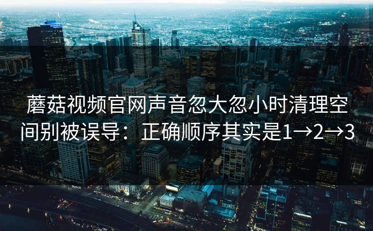 蘑菇视频官网声音忽大忽小时清理空间别被误导：正确顺序其实是1→2→3  第1张