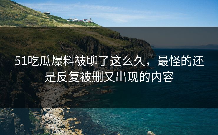 51吃瓜爆料被聊了这么久，最怪的还是反复被删又出现的内容