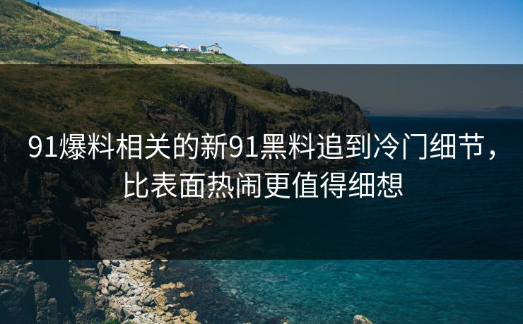 91爆料相关的新91黑料追到冷门细节，比表面热闹更值得细想