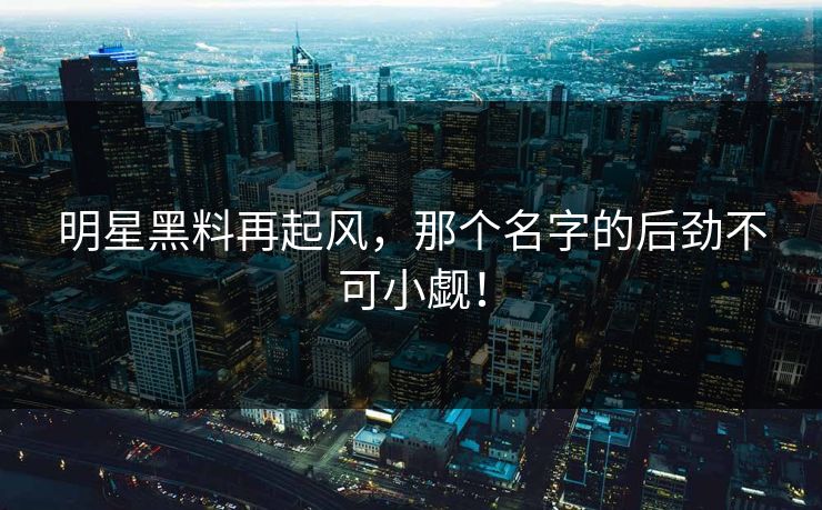 明星黑料再起风，那个名字的后劲不可小觑！