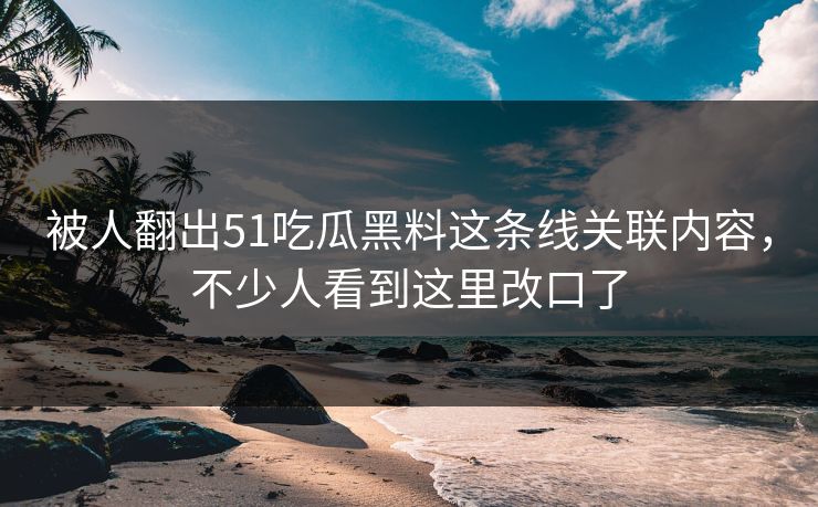 被人翻出51吃瓜黑料这条线关联内容，不少人看到这里改口了