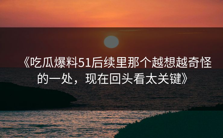 《吃瓜爆料51后续里那个越想越奇怪的一处，现在回头看太关键》