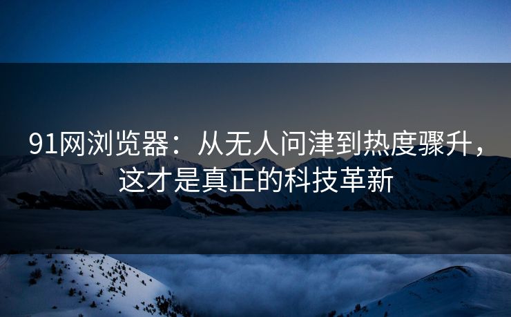 91网浏览器：从无人问津到热度骤升，这才是真正的科技革新